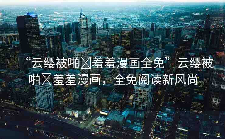 “云纓被啪?羞羞漫畫全免”云纓被啪?羞羞漫畫，全免閱讀新風(fēng)尚