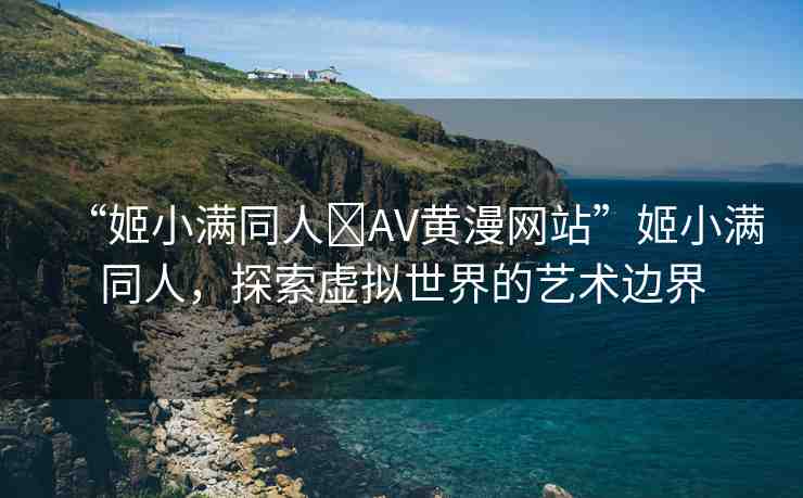 “姬小滿同人?AV黃漫網(wǎng)站”姬小滿同人，探索虛擬世界的藝術(shù)邊界