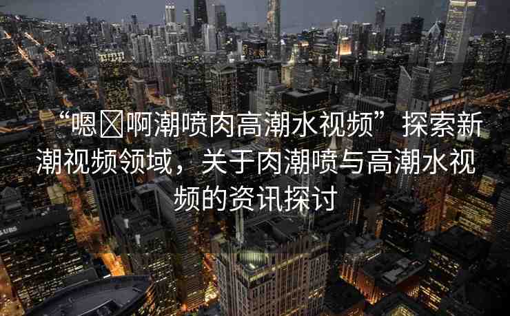 “嗯?啊潮噴肉高潮水視頻”探索新潮視頻領域，關于肉潮噴與高潮水視頻的資訊探討