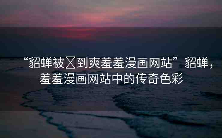 “貂蟬被?到爽羞羞漫畫網(wǎng)站”貂蟬，羞羞漫畫網(wǎng)站中的傳奇色彩