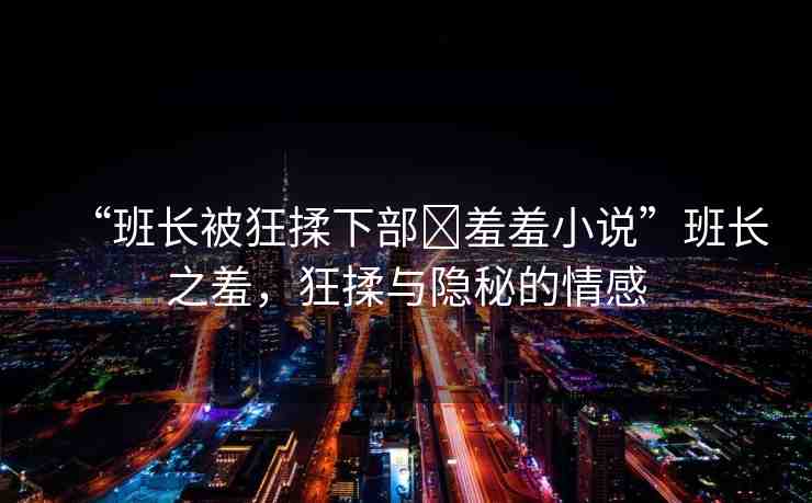 “班長被狂揉下部?羞羞小說”班長之羞，狂揉與隱秘的情感