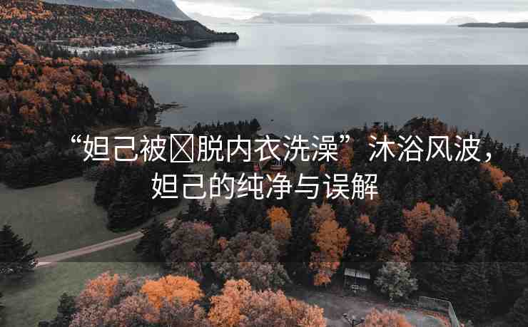 “妲己被?脫內(nèi)衣洗澡”沐浴風(fēng)波，妲己的純凈與誤解