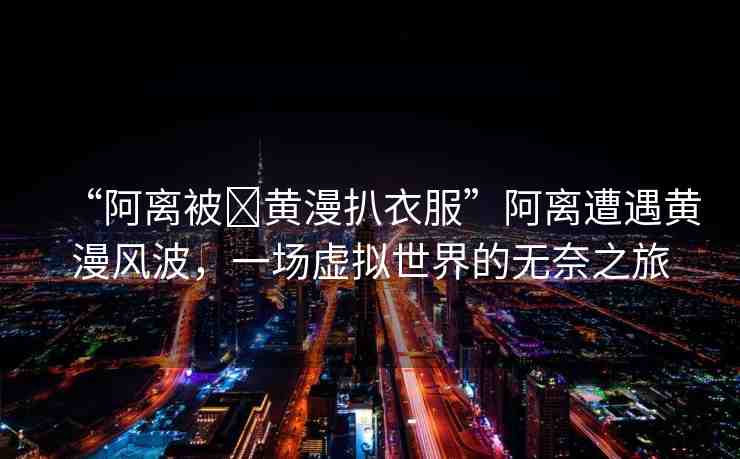“阿離被?黃漫扒衣服”阿離遭遇黃漫風(fēng)波，一場虛擬世界的無奈之旅