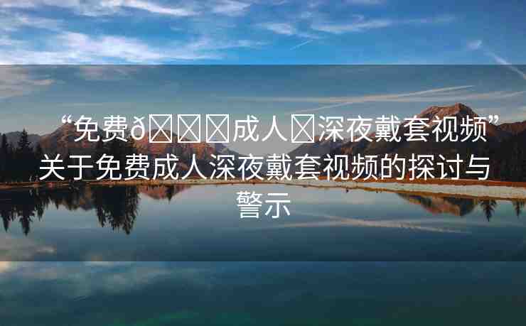 “免費??成人?深夜戴套視頻”關于免費成人深夜戴套視頻的探討與警示