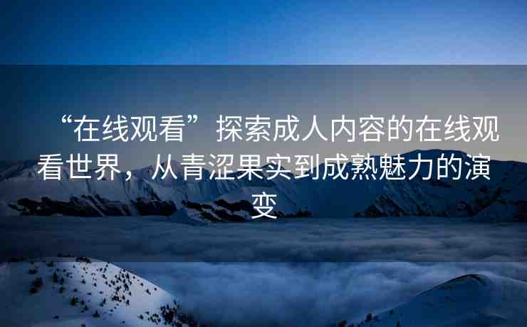 “在線觀看”探索成人內(nèi)容的在線觀看世界，從青澀果實(shí)到成熟魅力的演變