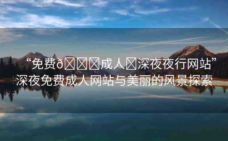 “免費??成人?深夜夜行網(wǎng)站”深夜免費成人網(wǎng)站與美麗的風景探索