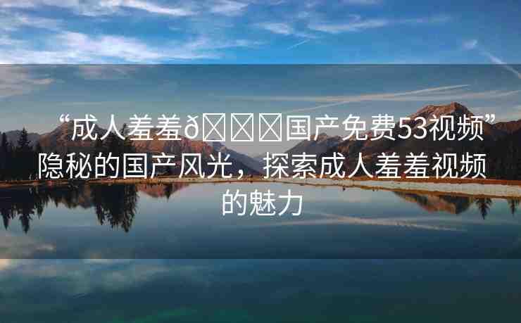 “成人羞羞??國產(chǎn)免費(fèi)53視頻”隱秘的國產(chǎn)風(fēng)光，探索成人羞羞視頻的魅力