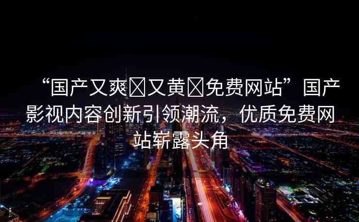 “國產(chǎn)又爽?又黃?免費網(wǎng)站”國產(chǎn)影視內(nèi)容創(chuàng)新引領潮流，優(yōu)質免費網(wǎng)站嶄露頭角