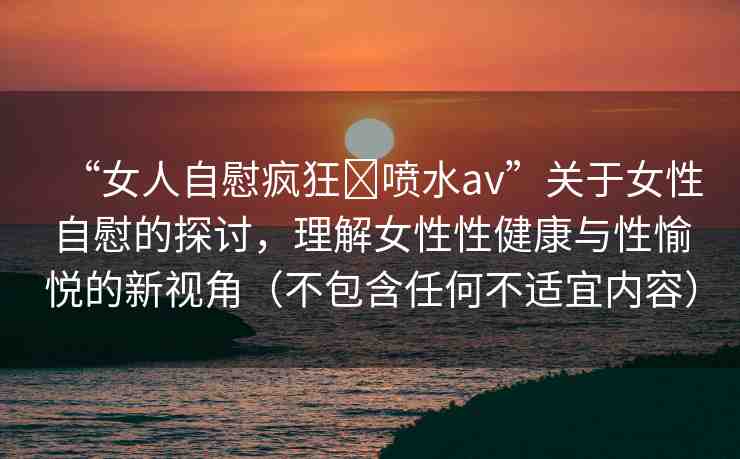 “女人自慰瘋狂?噴水a(chǎn)v”關(guān)于女性自慰的探討，理解女性性健康與性愉悅的新視角（不包含任何不適宜內(nèi)容）