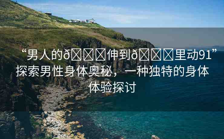 “男人的??伸到??里動91”探索男性身體奧秘，一種獨特的身體體驗探討
