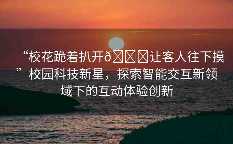 “校花跪著扒開??讓客人往下摸”校園科技新星，探索智能交互新領域下的互動體驗創(chuàng)新