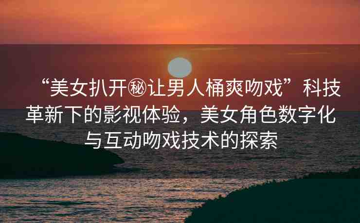 “美女扒開秘讓男人桶爽吻戲”科技革新下的影視體驗，美女角色數(shù)字化與互動吻戲技術(shù)的探索