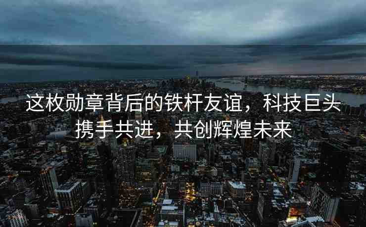這枚勛章背后的鐵桿友誼，科技巨頭攜手共進，共創(chuàng)輝煌未來