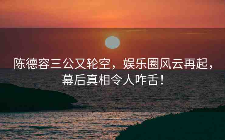 陳德容三公又輪空，娛樂圈風云再起，幕后真相令人咋舌！