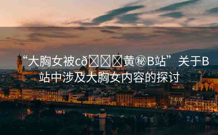 “大胸女被c??黃秘B站”關(guān)于B站中涉及大胸女內(nèi)容的探討