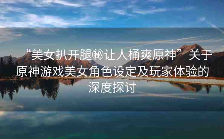 “美女扒開(kāi)腿秘讓人桶爽原神”關(guān)于原神游戲美女角色設(shè)定及玩家體驗(yàn)的深度探討