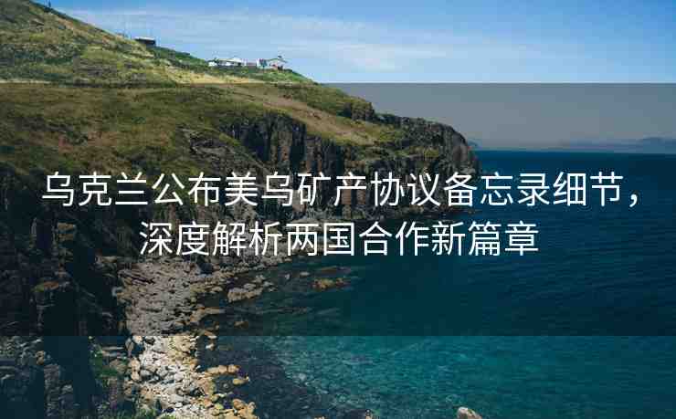 烏克蘭公布美烏礦產(chǎn)協(xié)議備忘錄細(xì)節(jié)，深度解析兩國合作新篇章