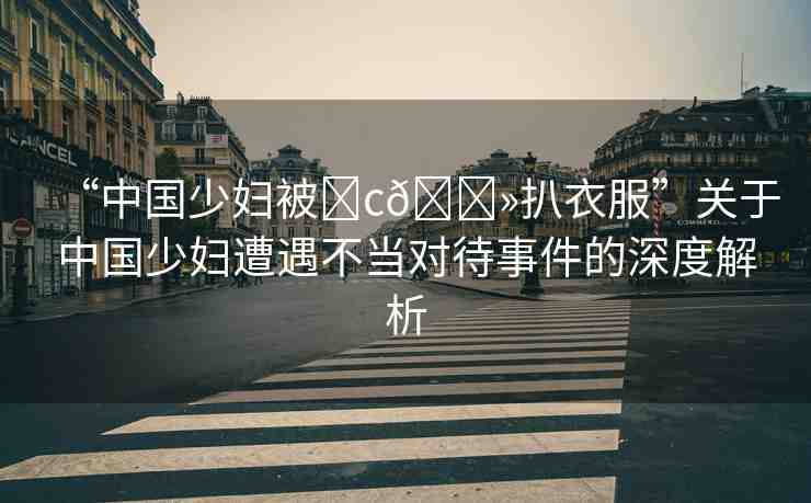 “中國少婦被?c??扒衣服”關(guān)于中國少婦遭遇不當(dāng)對(duì)待事件的深度解析