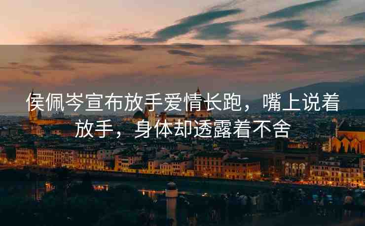 侯佩岑宣布放手愛情長跑，嘴上說著放手，身體卻透露著不舍