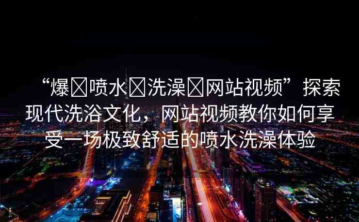 “爆?噴水?洗澡?網(wǎng)站視頻”探索現(xiàn)代洗浴文化，網(wǎng)站視頻教你如何享受一場(chǎng)極致舒適的噴水洗澡體驗(yàn)