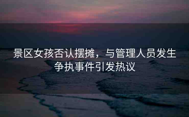 景區(qū)女孩否認擺攤，與管理人員發(fā)生爭執(zhí)事件引發(fā)熱議