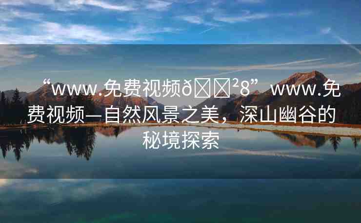 “www.免費(fèi)視頻??8”www.免費(fèi)視頻—自然風(fēng)景之美，深山幽谷的秘境探索