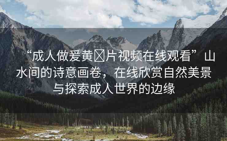“成人做爰黃?片視頻在線觀看”山水間的詩意畫卷，在線欣賞自然美景與探索成人世界的邊緣