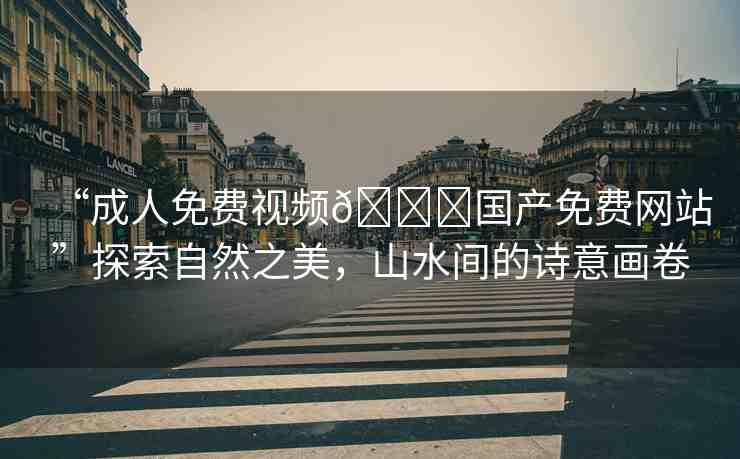 “成人免費視頻??國產(chǎn)免費網(wǎng)站”探索自然之美，山水間的詩意畫卷