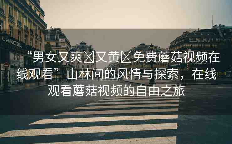 “男女又爽?又黃?免費蘑菇視頻在線觀看”山林間的風(fēng)情與探索，在線觀看蘑菇視頻的自由之旅
