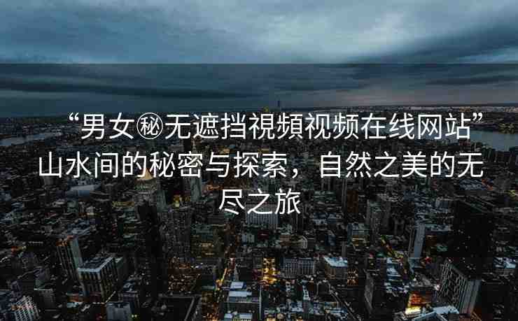 “男女秘?zé)o遮擋視頻視頻在線網(wǎng)站”山水間的秘密與探索，自然之美的無盡之旅
