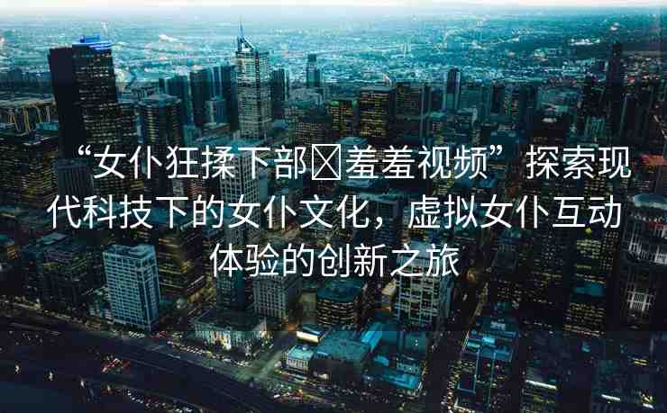 “女仆狂揉下部?羞羞視頻”探索現(xiàn)代科技下的女仆文化，虛擬女仆互動(dòng)體驗(yàn)的創(chuàng)新之旅