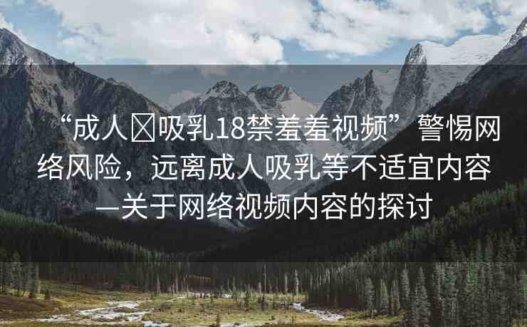 “成人?吸乳18禁羞羞視頻”警惕網(wǎng)絡(luò)風(fēng)險(xiǎn)，遠(yuǎn)離成人吸乳等不適宜內(nèi)容—關(guān)于網(wǎng)絡(luò)視頻內(nèi)容的探討