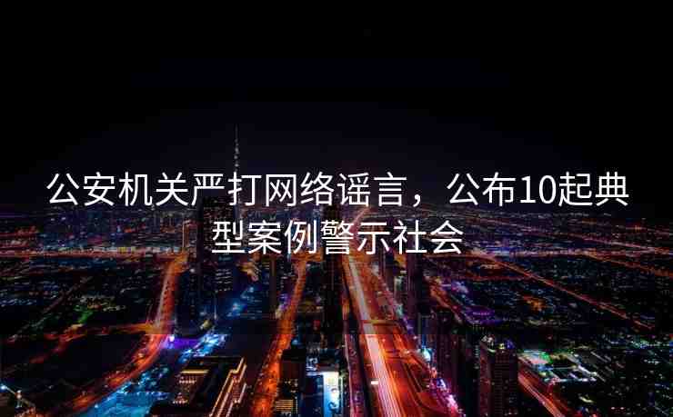 公安機(jī)關(guān)嚴(yán)打網(wǎng)絡(luò)謠言，公布10起典型案例警示社會(huì)