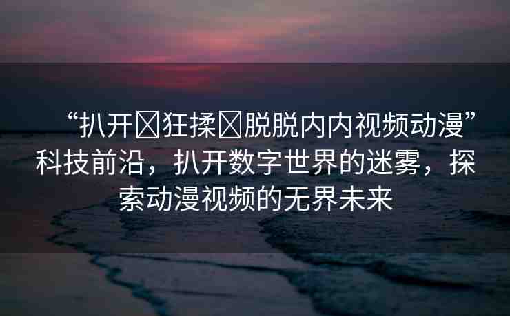 “扒開(kāi)?狂揉?脫脫內(nèi)內(nèi)視頻動(dòng)漫”科技前沿，扒開(kāi)數(shù)字世界的迷霧，探索動(dòng)漫視頻的無(wú)界未來(lái)