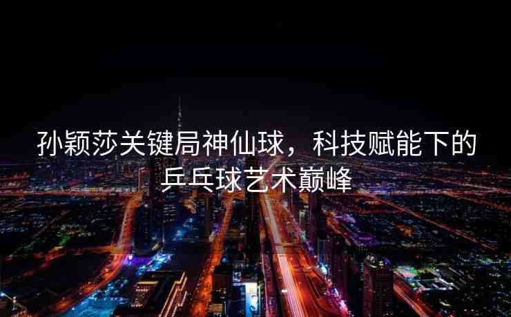 孫穎莎關(guān)鍵局神仙球，科技賦能下的乒乓球藝術(shù)巔峰