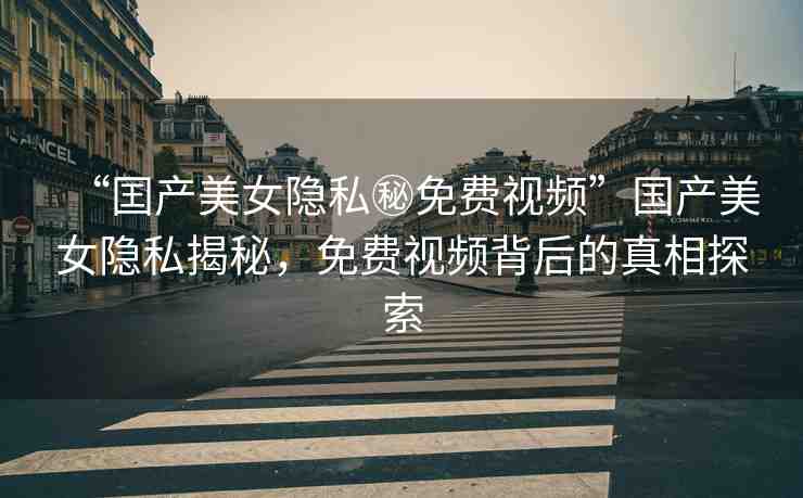 “囯產(chǎn)美女隱私秘免費(fèi)視頻”國(guó)產(chǎn)美女隱私揭秘，免費(fèi)視頻背后的真相探索