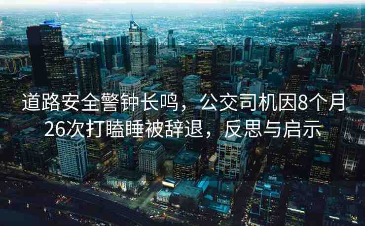 道路安全警鐘長鳴，公交司機因8個月26次打瞌睡被辭退，反思與啟示