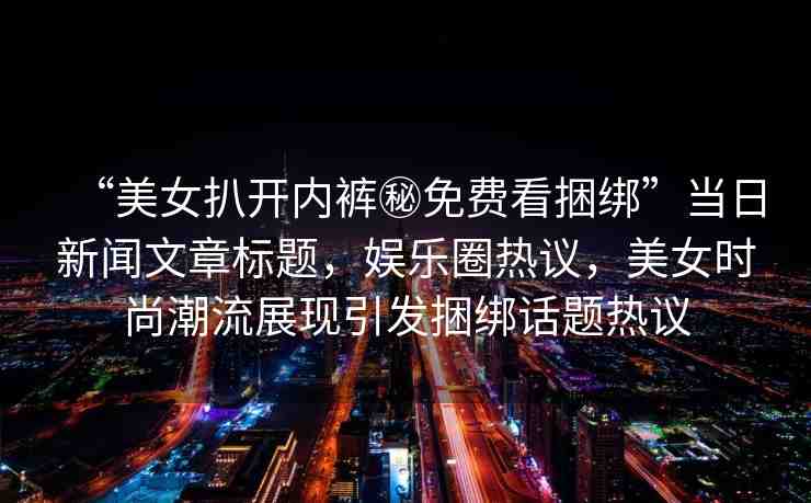 “美女扒開(kāi)內(nèi)褲秘免費(fèi)看捆綁”當(dāng)日新聞文章標(biāo)題，娛樂(lè)圈熱議，美女時(shí)尚潮流展現(xiàn)引發(fā)捆綁話(huà)題熱議