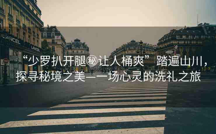 “少羅扒開腿秘讓人桶爽”踏遍山川，探尋秘境之美—一場心靈的洗禮之旅