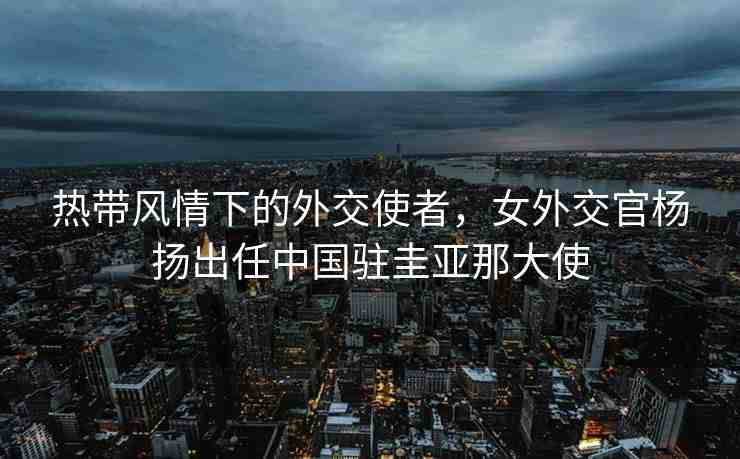 熱帶風(fēng)情下的外交使者，女外交官楊揚出任中國駐圭亞那大使