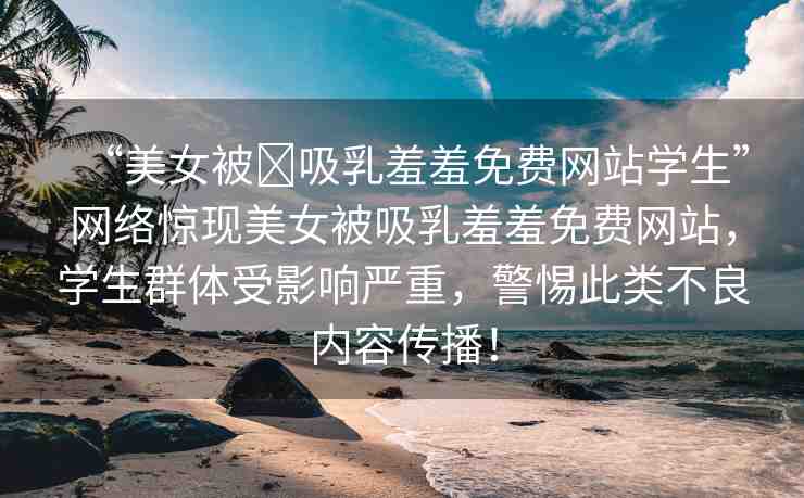 “美女被?吸乳羞羞免費(fèi)網(wǎng)站學(xué)生”網(wǎng)絡(luò)驚現(xiàn)美女被吸乳羞羞免費(fèi)網(wǎng)站，學(xué)生群體受影響嚴(yán)重，警惕此類不良內(nèi)容傳播！