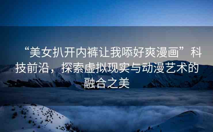 “美女扒開內(nèi)褲讓我?好爽漫畫”科技前沿，探索虛擬現(xiàn)實(shí)與動(dòng)漫藝術(shù)的融合之美