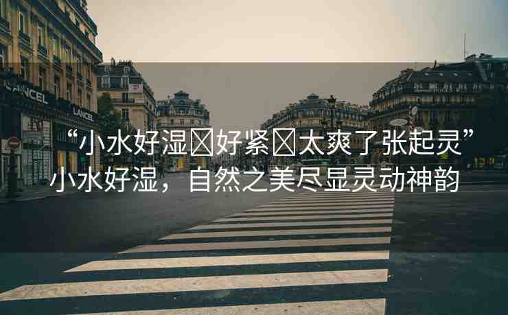 “小水好濕?好緊?太爽了張起靈”小水好濕，自然之美盡顯靈動神韻