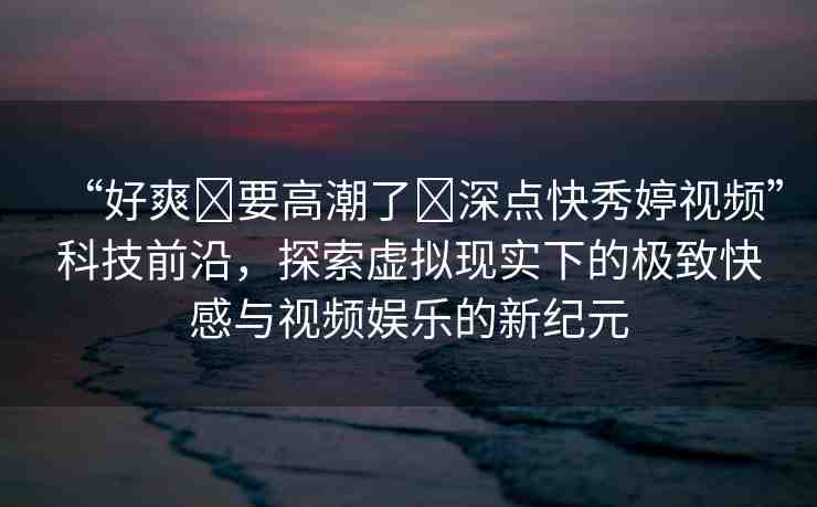 “好爽?要高潮了?深點(diǎn)快秀婷視頻”科技前沿，探索虛擬現(xiàn)實(shí)下的極致快感與視頻娛樂的新紀(jì)元