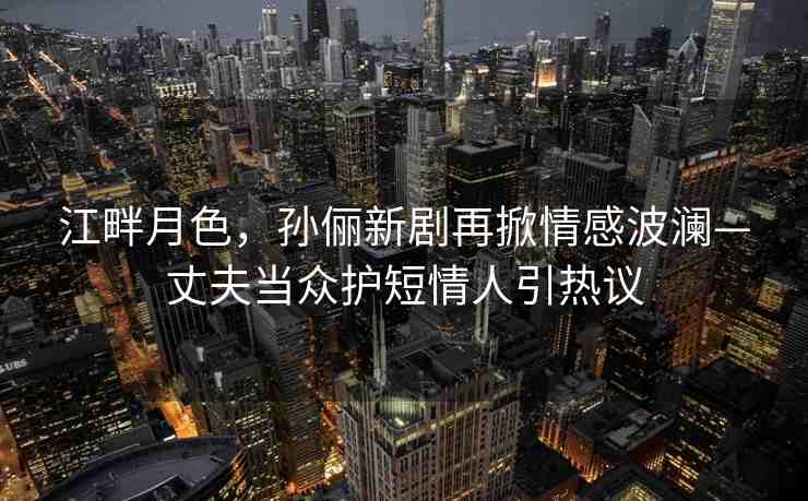 江畔月色，孫儷新劇再掀情感波瀾—丈夫當(dāng)眾護(hù)短情人引熱議