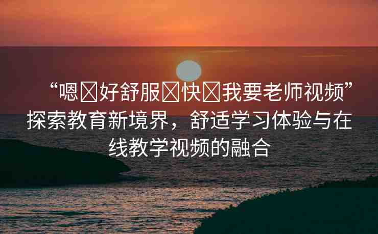 “嗯?好舒服?快?我要老師視頻”探索教育新境界，舒適學習體驗與在線教學視頻的融合