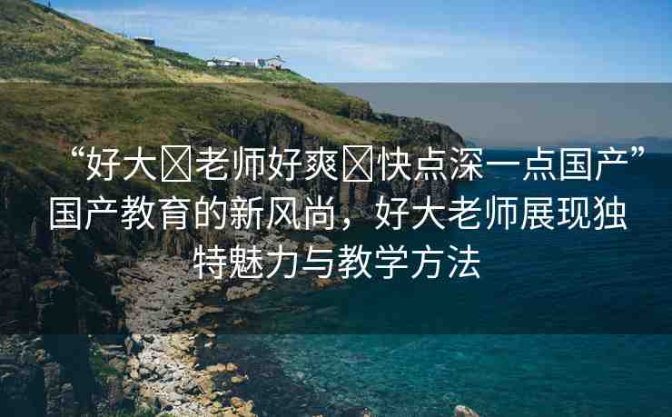 “好大?老師好爽?快點(diǎn)深一點(diǎn)國(guó)產(chǎn)”國(guó)產(chǎn)教育的新風(fēng)尚，好大老師展現(xiàn)獨(dú)特魅力與教學(xué)方法