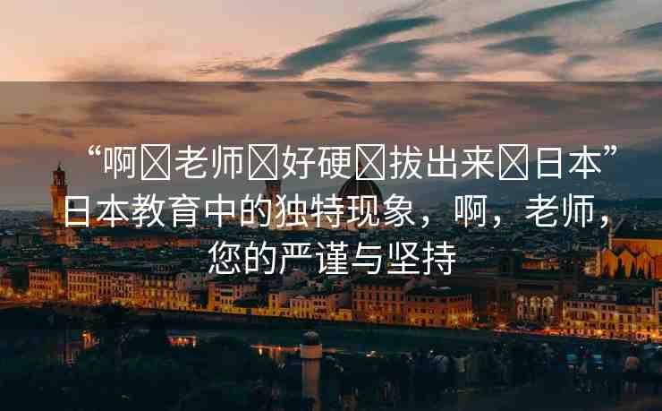 “啊?老師?好硬?拔出來?日本”日本教育中的獨特現(xiàn)象，啊，老師，您的嚴謹與堅持