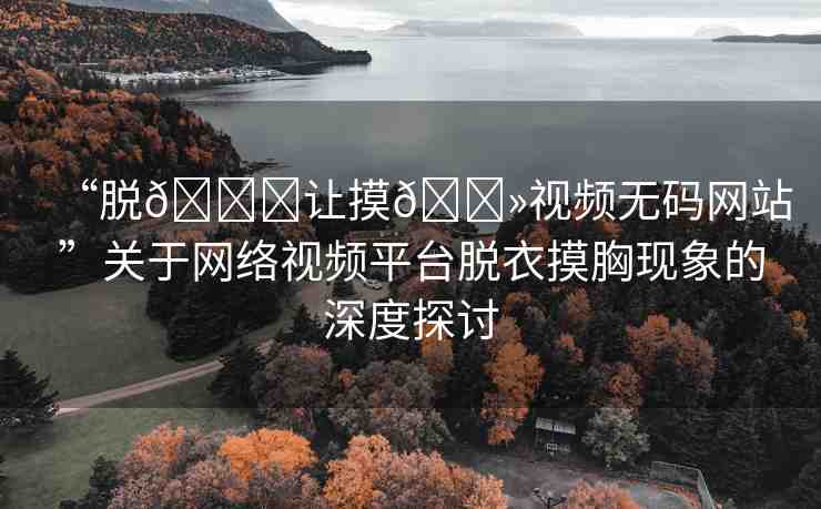 “脫??讓摸??視頻無碼網(wǎng)站”關(guān)于網(wǎng)絡(luò)視頻平臺(tái)脫衣摸胸現(xiàn)象的深度探討