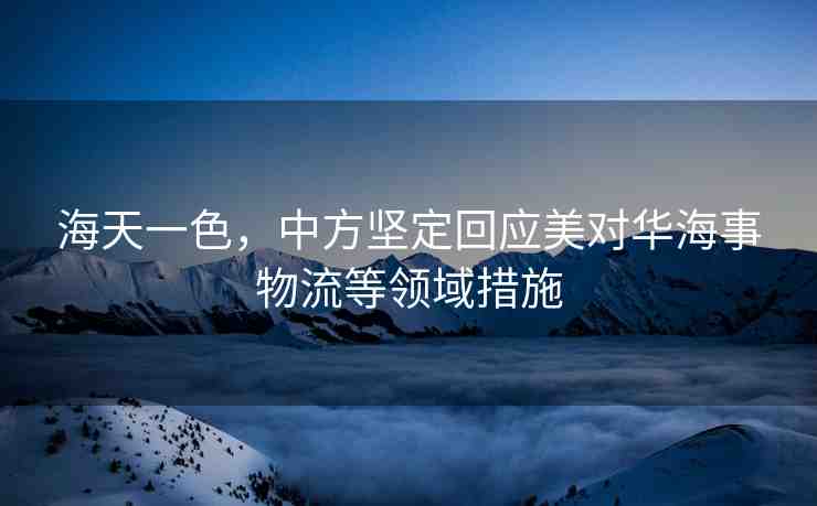 海天一色，中方堅(jiān)定回應(yīng)美對華海事物流等領(lǐng)域措施